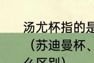 汤尤杯指的是汤杯和尤杯两个赛事吗（苏迪曼杯、汤姆斯杯和尤伯杯有什么区别）