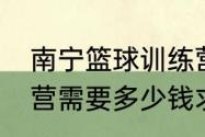 南宁篮球训练营价格（参加篮球训练营需要多少钱求详细解答）