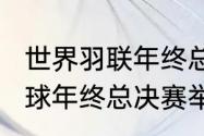 世界羽联年终总决赛规则（2022羽毛球年终总决赛举办地）