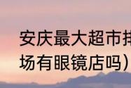 安庆最大超市排名（金华永盛购物广场有眼镜店吗）