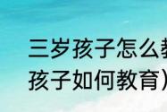 三岁孩子怎么教育才能培养好（3岁孩子如何教育）