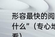 形容最快的阅读速度的词语“一什么十什么”（专心地看带有视的词语很快的看）