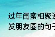 过年闺蜜相聚说说（闺蜜给我过生日发朋友圈的句子）