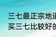 三七最正宗地道的产地是（昆明哪里买三七比较好的）