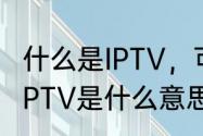 什么是IPTV，可以具体讲下原理吗（IPTV是什么意思）