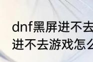 dnf黑屏进不去游戏怎么办（dnf黑屏进不去游戏怎么办）