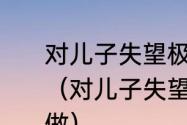 对儿子失望极了，想放弃他该怎样做（对儿子失望极了，想放弃他该怎样做）