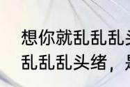 想你就乱乱乱头绪是什么歌（想你就乱乱乱头绪，是什么歌来的）