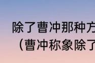 除了曹冲那种方法称象还有什么方法（曹冲称象除了用石头还有什么办法）