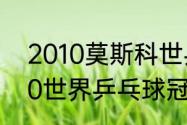 2010莫斯科世乒赛女单亚军？（2010世界乒乓球冠军？）