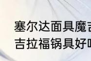 塞尔达面具魔吉拉为什么刷不到？（吉拉福锅具好吗？）