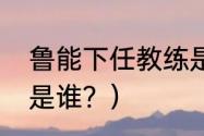 鲁能下任教练是谁？（鲁能下任教练是谁？）