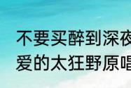 不要买醉到深夜,不要花痴到花谢？（爱的太狂野原唱？）