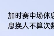 加时赛中场休息多久？（足球中场休息换人不算次数吗？）