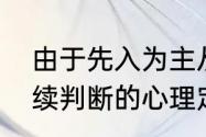 由于先入为主从而干扰人们对事物后续判断的心理定式被称为