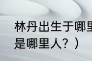 林丹出生于哪里？（林丹老婆谢杏芳是哪里人？）