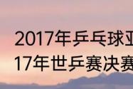 2017年乒乓球亚锦赛决赛时间？（2017年世乒赛决赛是哪天？）