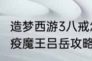 造梦西游3八戒怎么打吕岳，八戒打瘟疫魔王吕岳攻略？（造梦西游3吕岳）