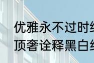 优雅永不过时绝对演绎天使恶魔双生顶奢诠释黑白经典