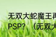 无双大蛇魔王再临增值版的外传出法PSP？（无双大蛇蛇魔再临）