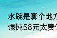 水碗是哪个地方的菜？（男子嫌一碗馄饨58元太贵倒光辣椒油）