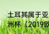 土耳其属于亚洲国家，为什么参加欧洲杯（2019欧洲杯赛程表及结果）