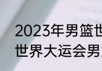 2023年男篮世界杯决赛时间（2023世界大运会男篮比赛时间）