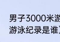 男子3000米游泳世界纪录（5000米游泳纪录是谁）