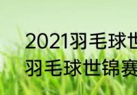 2021羽毛球世锦赛开赛时间（2021羽毛球世锦赛第二日赛程）