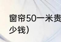 窗帘50一米贵吗（正常一套窗帘要多少钱）