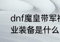 dnf魔皇带军神怎么样（DNF魔皇毕业装备是什么）