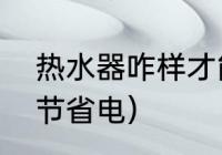 热水器咋样才能省电（热水器怎样调节省电）