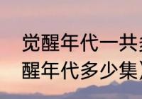 觉醒年代一共多少集（电视连续剧觉醒年代多少集）