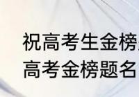 祝高考生金榜题名的祝福语（愿孩子高考金榜题名的短句）