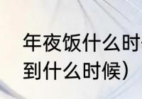 年夜饭什么时候吃比较好（年夜饭吃到什么时候）