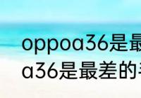 oppoa36是最差的手机吗？（oppoa36是最差的手机吗？）