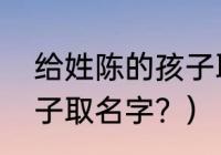 给姓陈的孩子取名字？（给姓陈的孩子取名字？）