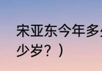 宋亚东今年多少岁？（宋亚东今年多少岁？）