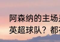 阿森纳的主场是哪里？（伦敦有几支英超球队？都在什么区域？）