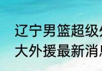 辽宁男篮超级外援？（辽宁男篮更换大外援最新消息？）