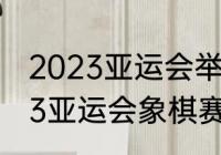 2023亚运会举办时间和地点？（2023亚运会象棋赛什么时候开始？）