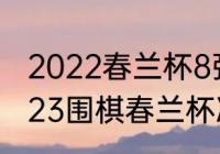 2022春兰杯8强名单决赛时间？（2023围棋春兰杯决赛时间？）