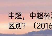 中超，中超杯还有足协杯它们有什么区别？（2016年中国足协冠军？）