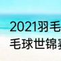 2021羽毛球世锦赛开赛时间（2021羽毛球世锦赛中国时间）