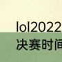 lol2022全球总决赛中国时间（lol总决赛时间一般几点结束）