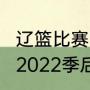 辽篮比赛时间（cba辽篮赛程表2021-2022季后赛）