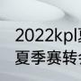 2022kpl夏季转会期什么时候（2023夏季赛转会期什么时候结束）