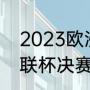 2023欧洲冠军杯决赛时间（2023欧联杯决赛时间）