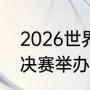 2026世界杯举办地点（2026世界杯决赛举办地）