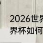 2026世界杯正赛如何分组（2026世界杯如何分组）